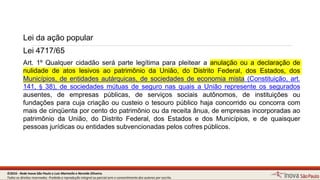 Lei da ação popular
11
Lei 4717/65
Art. 1º Qualquer cidadão será parte legítima para pleitear a anulação ou a declaração de
nulidade de atos lesivos ao patrimônio da União, do Distrito Federal, dos Estados, dos
Municípios, de entidades autárquicas, de sociedades de economia mista (Constituição, art.
141, § 38), de sociedades mútuas de seguro nas quais a União represente os segurados
ausentes, de empresas públicas, de serviços sociais autônomos, de instituições ou
fundações para cuja criação ou custeio o tesouro público haja concorrido ou concorra com
mais de cinqüenta por cento do patrimônio ou da receita ânua, de empresas incorporadas ao
patrimônio da União, do Distrito Federal, dos Estados e dos Municípios, e de quaisquer
pessoas jurídicas ou entidades subvencionadas pelos cofrespúblicos.
©2016 - Rede Inova São Paulo e Luiz Marinello e NereideOliveira.
Todos os direitos reservados. Proibida a reprodução integral ou parcial sem o consentimento dos autores por escrito.
 