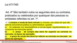Lei 4717/65
12
Art. 4º São também nulos os seguintes atos ou contratos,
praticados ou celebrados por quaisquer das pessoas ou
entidades referidas no art. 1º.
V - A compra e venda de bens móveis ou imóveis, nos casos em quenão
cabível concorrência pública ou administrativa, quando:
a) for realizada com desobediência a normas legais, regulamentares, ou
constantes de instruções gerais;
b) o preço de compra dos bens for superior ao corrente no
mercado, na época da operação;
c) o preço de venda dos bens for inferior ao corrente no mercado, na
época da operação.
©2016 - Rede Inova São Paulo e Luiz Marinello e NereideOliveira.
Todos os direitos reservados. Proibida a reprodução integral ou parcial sem o consentimento dos autores por escrito.
 