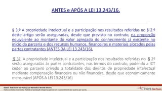 § 3.º A propriedade intelectual e a participação nos resultados referidas no § 2.º
deste artigo serão asseguradas, desde que previsto no contrato, na proporção
equivalente ao montante do valor agregado do conhecimento já existente no
início da parceria e dos recursos humanos, financeiros e materiais alocados pelas
partes contratantes (ANTES DA LEI 13.243/16).
§3º. A propriedade intelectual e a participação nos resultados referidas no §2º
serão asseguradas às partes contratantes, nos termos do contrato, podendo a ICT
ceder ao parceiro privado a totalidade dos direitos de propriedade intelectual
mediante compensação financeira ou não financeira, desde que economicamente
mensurável (APÓS A LEI13.243/16)
13
ANTES e APÓS A LEI 13.243/16.
©2016 - Rede Inova São Paulo e Luiz Marinello e NereideOliveira.
Todos os direitos reservados. Proibida a reprodução integral ou parcial sem o consentimento dos autores por escrito.
 