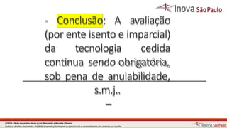 - Conclusão: A avaliação
(por ente isento e imparcial)
da tecnologia cedida
continua sendo obrigatória,
sob pena de anulabilidade,
s.m.j..
–
14©2016 - Rede Inova São Paulo e Luiz Marinello e NereideOliveira.
Todos os direitos reservados. Proibida a reprodução integral ou parcial sem o consentimento dos autores por escrito.
 