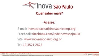 Quer saber mais?
Acesse:
E-mail: inovacapacita@inovaunicamp.org
Facebook: facebook.com/redeinovasaopaulo
Site: www.inovasaopaulo.org.br
Tel: 19 3521 2556
©2016 - Rede Inova São Paulo e Luiz Marinello e NereideOliveira.
Todos os direitos reservados. Proibida a reprodução integral ou parcial sem o consentimento dos autores por escrito.
 