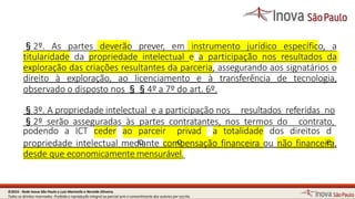 podendo a ICT ceder ao parceir privad a totalidade dos direitos d
§2º. As partes deverão prever, em instrumento jurídico específico, a
titularidade da propriedade intelectual e a participação nos resultados da
exploração das criações resultantes da parceria, assegurando aos signatários o
direito à exploração, ao licenciamento e à transferência de tecnologia,
observado o disposto nos §§4º a 7º do art. 6º.
§3º. A propriedade intelectual e a participação nos resultados referidas no
§2º serão asseguradas às partes contratantes, nos termos do contrato,
propriedade intelectual medoiantecomopensaçãofinanceira ou não financeiera,
desde que economicamentemensurável.
3©2016 - Rede Inova São Paulo e Luiz Marinello e NereideOliveira.
Todos os direitos reservados. Proibida a reprodução integral ou parcial sem o consentimento dos autores por escrito.
 