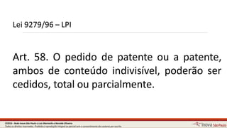Lei 9279/96 – LPI
4
Art. 58. O pedido de patente ou a patente,
ambos de conteúdo indivisível, poderão ser
cedidos, total ou parcialmente.
©2016 - Rede Inova São Paulo e Luiz Marinello e NereideOliveira.
Todos os direitos reservados. Proibida a reprodução integral ou parcial sem o consentimento dos autores por escrito.
 
