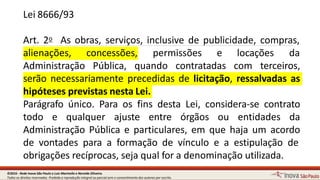 Lei 8666/93
Art. 2o As obras, serviços, inclusive de publicidade, compras,
6
alienações, concessões, permissões e locações da
Administração Pública, quando contratadas com terceiros,
serão necessariamente precedidas de licitação, ressalvadas as
hipóteses previstas nestaLei.
Parágrafo único. Para os fins desta Lei, considera-se contrato
todo e qualquer ajuste entre órgãos ou entidades da
Administração Pública e particulares, em que haja um acordo
de vontades para a formação de vínculo e a estipulação de
obrigações recíprocas, seja qual for a denominação utilizada.
©2016 - Rede Inova São Paulo e Luiz Marinello e NereideOliveira.
Todos os direitos reservados. Proibida a reprodução integral ou parcial sem o consentimento dos autores por escrito.
 