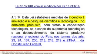 Lei 10.973/04 com as modificações da 13.243/16.
Art. 1o Esta Lei estabelece medidas de
9
incentivo à
inovação e à pesquisa científica e tecnológica no
ambiente produtivo, com vistas à capacitação
tecnológica, ao alcance da autonomia tecnológica
e ao desenvolvimento do sistema produtivo
nacional e regional do País, nos termos dos arts.
23, 24, 167, 200, 213, 218, 219 e 219-A da
Constituição Federal.
©2016 - Rede Inova São Paulo e Luiz Marinello e NereideOliveira.
Todos os direitos reservados. Proibida a reprodução integral ou parcial sem o consentimento dos autores por escrito.
 