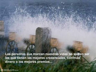 Las personas que marcan nuestras vidas no suelen ser
las que tienen las mejores credenciales, con más
dinero o los mejores premios...
 