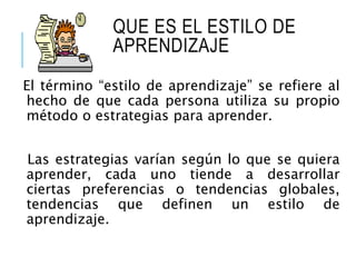 QUE ES EL ESTILO DE
APRENDIZAJE
El término “estilo de aprendizaje” se refiere al
hecho de que cada persona utiliza su propio
método o estrategias para aprender.
Las estrategias varían según lo que se quiera
aprender, cada uno tiende a desarrollar
ciertas preferencias o tendencias globales,
tendencias que definen un estilo de
aprendizaje.
 