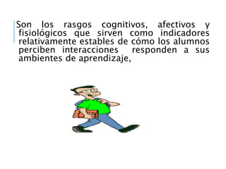 Son los rasgos cognitivos, afectivos y
fisiológicos que sirven como indicadores
relativamente estables de cómo los alumnos
perciben interacciones responden a sus
ambientes de aprendizaje,
 