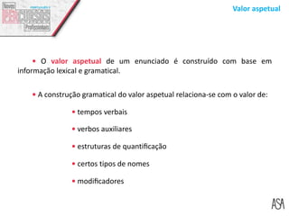 Valor aspetual
 O valor aspetual de um enunciado é construído com base em
informação lexical e gramatical.
 A construção gramatical do valor aspetual relaciona-se com o valor de:
 tempos verbais
 verbos auxiliares
 estruturas de quantiﬁcação
 certos tipos de nomes
 modiﬁcadores
 