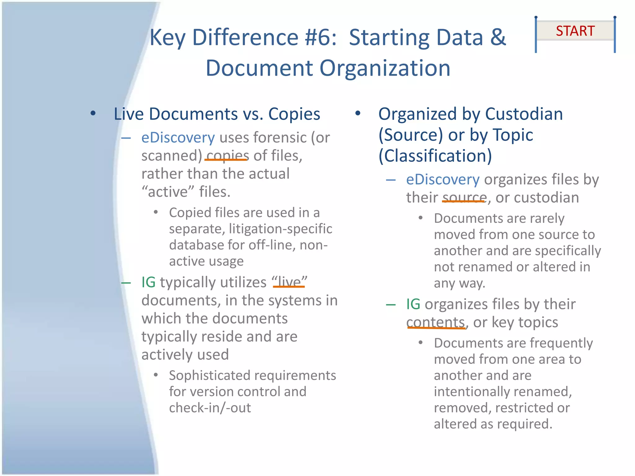 Key Difference #6: Starting Data &
Document Organization
• Live Documents vs. Copies
– eDiscovery uses forensic (or
scanned) copies of files,
rather than the actual
“active” files.
• Copied files are used in a
separate, litigation-specific
database for off-line, non-
active usage
– IG typically utilizes “live”
documents, in the systems in
which the documents
typically reside and are
actively used
• Sophisticated requirements
for version control and
check-in/-out
• Organized by Custodian
(Source) or by Topic
(Classification)
– eDiscovery organizes files by
their source, or custodian
• Documents are rarely
moved from one source to
another and are specifically
not renamed or altered in
any way.
– IG organizes files by their
contents, or key topics
• Documents are frequently
moved from one area to
another and are
intentionally renamed,
removed, restricted or
altered as required.
START
 