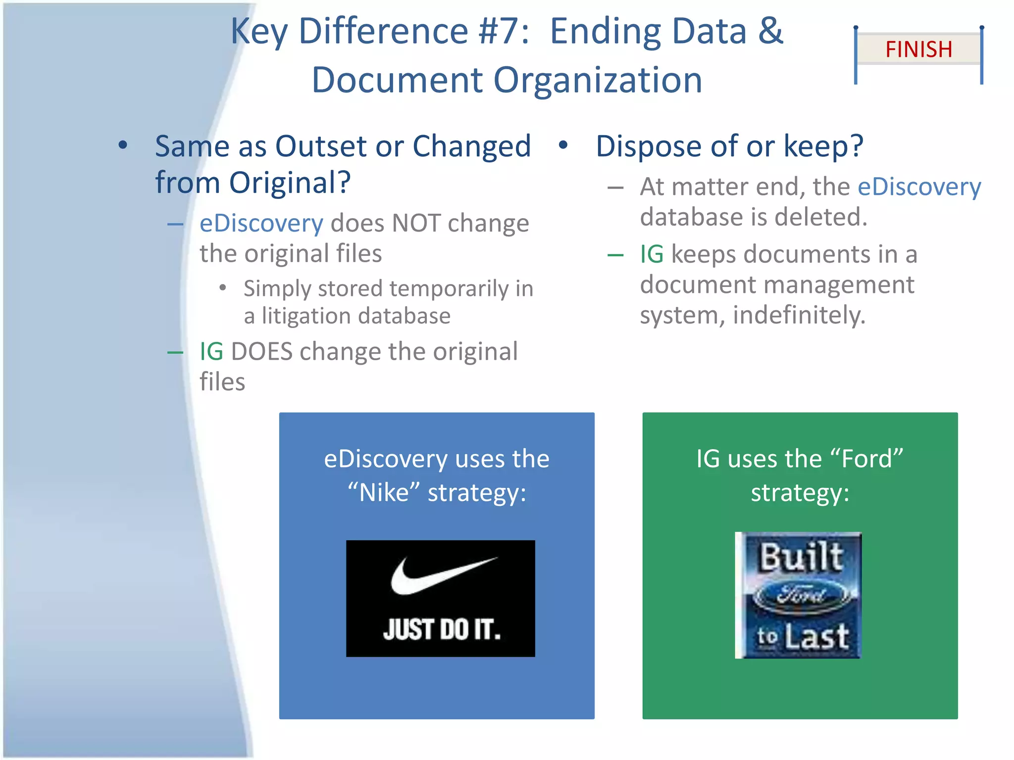 Key Difference #7: Ending Data &
Document Organization
• Same as Outset or Changed
from Original?
– eDiscovery does NOT change
the original files
• Simply stored temporarily in
a litigation database
– IG DOES change the original
files
• Dispose of or keep?
– At matter end, the eDiscovery
database is deleted.
– IG keeps documents in a
document management
system, indefinitely.
FINISH
eDiscovery uses the
“Nike” strategy:
IG uses the “Ford”
strategy:
 