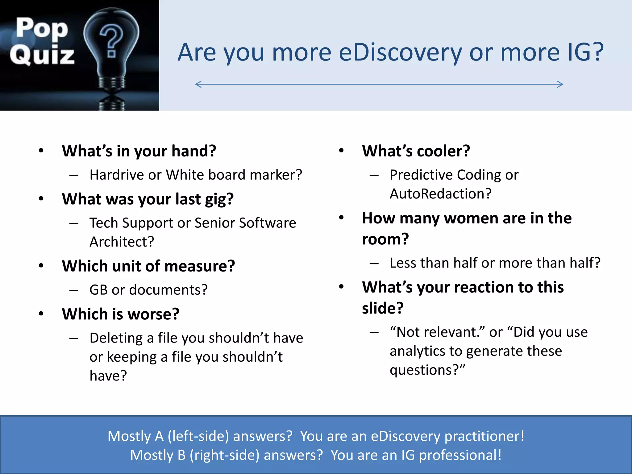 Are you more eDiscovery or more IG?
• What’s in your hand?
– Hardrive or White board marker?
• What was your last gig?
– Tech Support or Senior Software
Architect?
• Which unit of measure?
– GB or documents?
• Which is worse?
– Deleting a file you shouldn’t have
or keeping a file you shouldn’t
have?
• What’s cooler?
– Predictive Coding or
AutoRedaction?
• How many women are in the
room?
– Less than half or more than half?
• What’s your reaction to this
slide?
– “Not relevant.” or “Did you use
analytics to generate these
questions?”
Mostly A (left-side) answers? You are an eDiscovery practitioner!
Mostly B (right-side) answers? You are an IG professional!
 