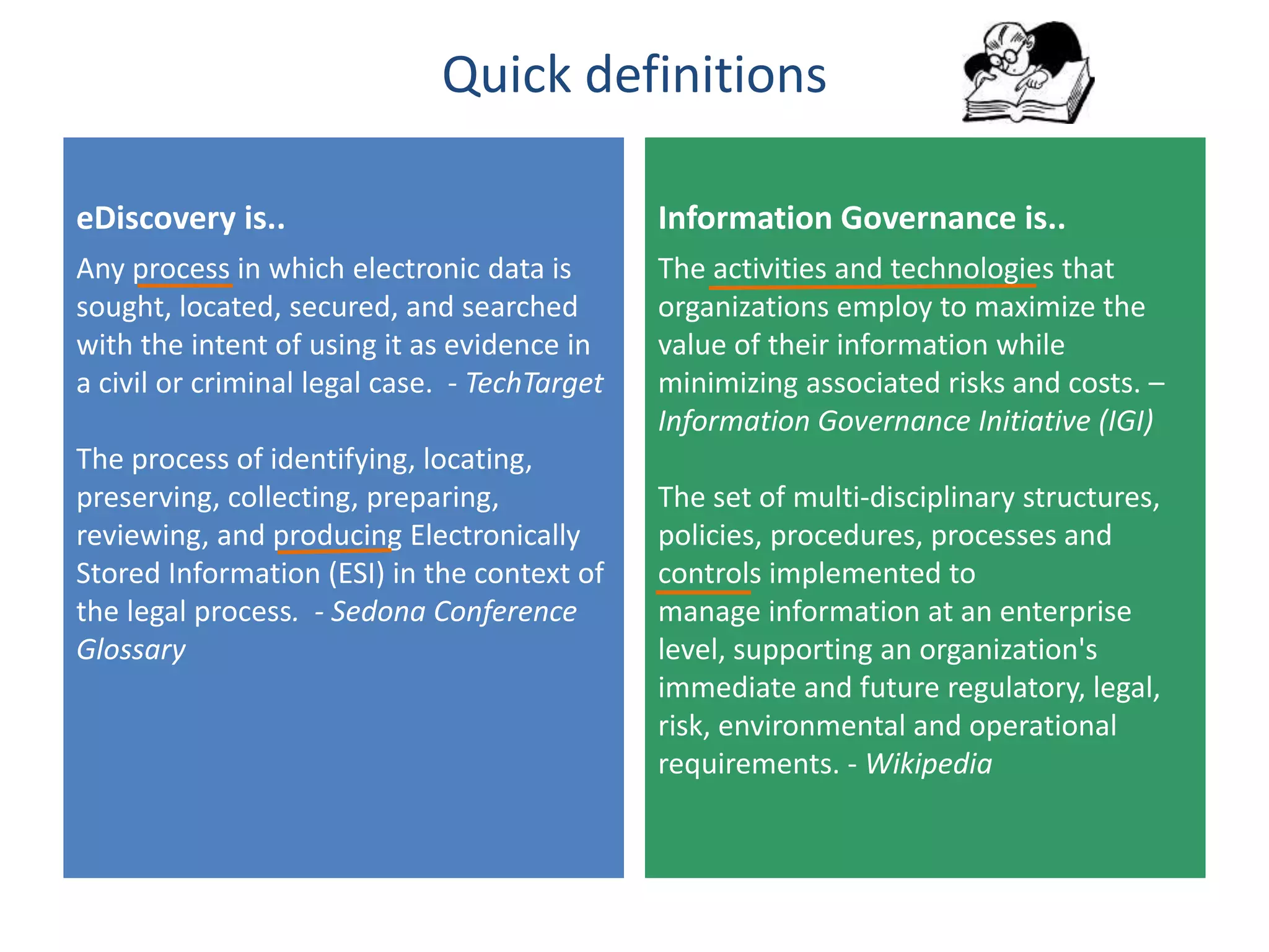 Quick definitions
eDiscovery is..
Any process in which electronic data is
sought, located, secured, and searched
with the intent of using it as evidence in
a civil or criminal legal case. - TechTarget
The process of identifying, locating,
preserving, collecting, preparing,
reviewing, and producing Electronically
Stored Information (ESI) in the context of
the legal process. - Sedona Conference
Glossary
Information Governance is..
The activities and technologies that
organizations employ to maximize the
value of their information while
minimizing associated risks and costs. –
Information Governance Initiative (IGI)
The set of multi-disciplinary structures,
policies, procedures, processes and
controls implemented to
manage information at an enterprise
level, supporting an organization's
immediate and future regulatory, legal,
risk, environmental and operational
requirements. - Wikipedia
 