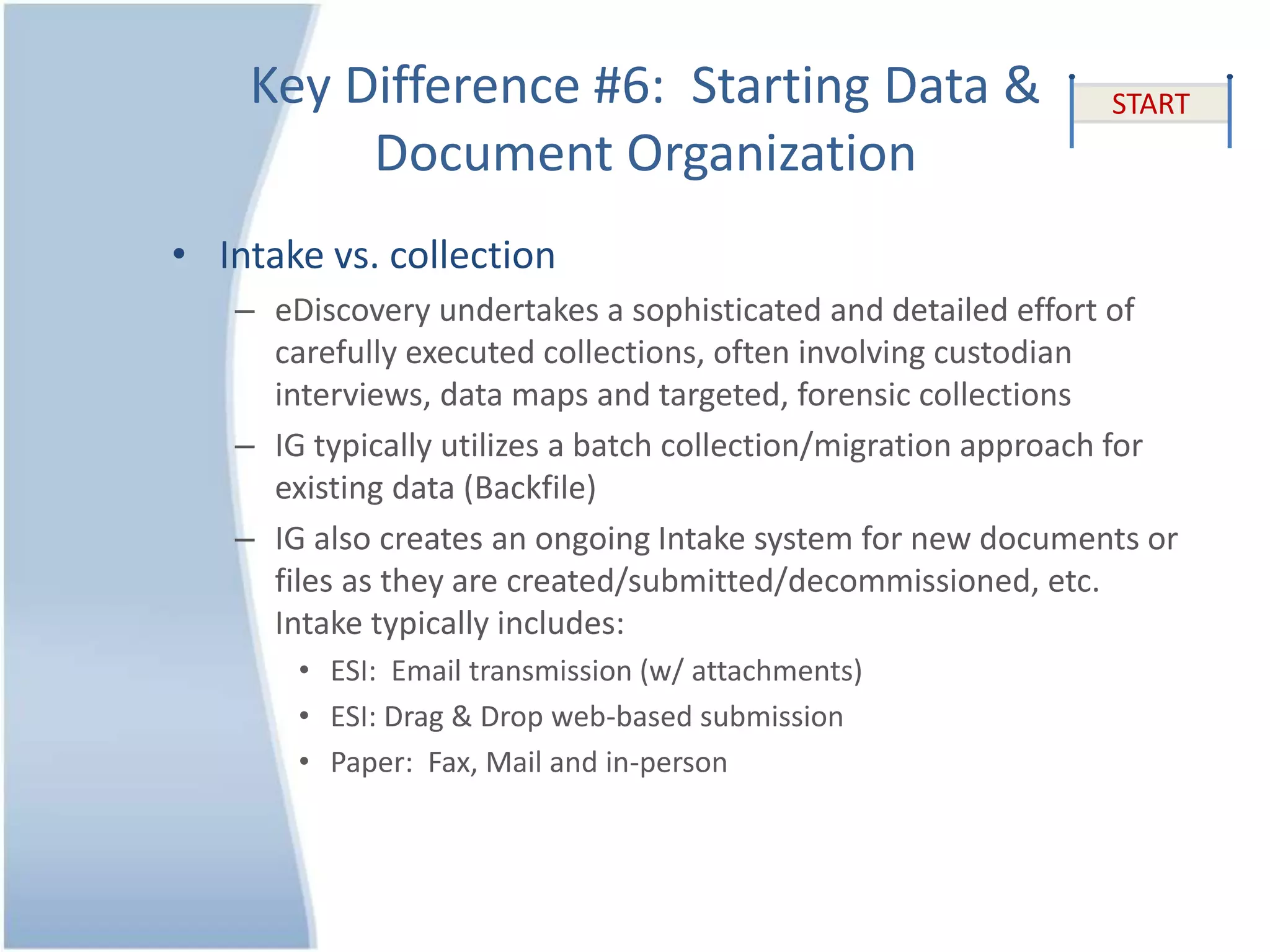 Key Difference #6: Starting Data &
Document Organization
• Intake vs. collection
– eDiscovery undertakes a sophisticated and detailed effort of
carefully executed collections, often involving custodian
interviews, data maps and targeted, forensic collections
– IG typically utilizes a batch collection/migration approach for
existing data (Backfile)
– IG also creates an ongoing Intake system for new documents or
files as they are created/submitted/decommissioned, etc.
Intake typically includes:
• ESI: Email transmission (w/ attachments)
• ESI: Drag & Drop web-based submission
• Paper: Fax, Mail and in-person
START
 