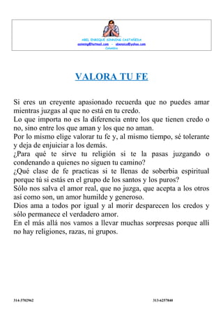 ABEL ENRIQUE SINNING CASTAÑEDA
asinning@hotmail.com - abensica@yahoo.com
Colombia
VALORA TU FE
Si eres un creyente apasionado recuerda que no puedes amar
mientras juzgas al que no está en tu credo.
Lo que importa no es la diferencia entre los que tienen credo o
no, sino entre los que aman y los que no aman.
Por lo mismo elige valorar tu fe y, al mismo tiempo, sé tolerante
y deja de enjuiciar a los demás.
¿Para qué te sirve tu religión si te la pasas juzgando o
condenando a quienes no siguen tu camino?
¿Qué clase de fe practicas si te llenas de soberbia espiritual
porque tú si estás en el grupo de los santos y los puros?
Sólo nos salva el amor real, que no juzga, que acepta a los otros
así como son, un amor humilde y generoso.
Dios ama a todos por igual y al morir desparecen los credos y
sólo permanece el verdadero amor.
En el más allá nos vamos a llevar muchas sorpresas porque allí
no hay religiones, razas, ni grupos.
314-3702962
313-6257840