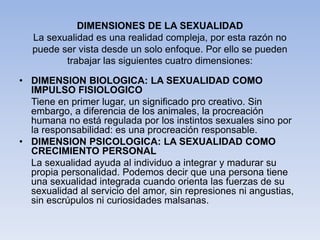 DIMENSIONES DE LA SEXUALIDAD
La sexualidad es una realidad compleja, por esta razón no
puede ser vista desde un solo enfoque. Por ello se pueden
trabajar las siguientes cuatro dimensiones:
• DIMENSION BIOLOGICA: LA SEXUALIDAD COMO
IMPULSO FISIOLOGICO
Tiene en primer lugar, un significado pro creativo. Sin
embargo, a diferencia de los animales, la procreación
humana no está regulada por los instintos sexuales sino por
la responsabilidad: es una procreación responsable.
• DIMENSION PSICOLOGICA: LA SEXUALIDAD COMO
CRECIMIENTO PERSONAL
La sexualidad ayuda al individuo a integrar y madurar su
propia personalidad. Podemos decir que una persona tiene
una sexualidad integrada cuando orienta las fuerzas de su
sexualidad al servicio del amor, sin represiones ni angustias,
sin escrúpulos ni curiosidades malsanas.
 
