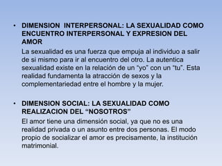 • DIMENSION INTERPERSONAL: LA SEXUALIDAD COMO
ENCUENTRO INTERPERSONAL Y EXPRESION DEL
AMOR
La sexualidad es una fuerza que empuja al individuo a salir
de si mismo para ir al encuentro del otro. La autentica
sexualidad existe en la relación de un “yo” con un “tu”. Esta
realidad fundamenta la atracción de sexos y la
complementariedad entre el hombre y la mujer.
• DIMENSION SOCIAL: LA SEXUALIDAD COMO
REALIZACION DEL “NOSOTROS”
El amor tiene una dimensión social, ya que no es una
realidad privada o un asunto entre dos personas. El modo
propio de socializar el amor es precisamente, la institución
matrimonial.
 