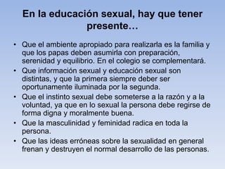 En la educación sexual, hay que tener
presente…
• Que el ambiente apropiado para realizarla es la familia y
que los papas deben asumirla con preparación,
serenidad y equilibrio. En el colegio se complementará.
• Que información sexual y educación sexual son
distintas, y que la primera siempre deber ser
oportunamente iluminada por la segunda.
• Que el instinto sexual debe someterse a la razón y a la
voluntad, ya que en lo sexual la persona debe regirse de
forma digna y moralmente buena.
• Que la masculinidad y feminidad radica en toda la
persona.
• Que las ideas erróneas sobre la sexualidad en general
frenan y destruyen el normal desarrollo de las personas.
 