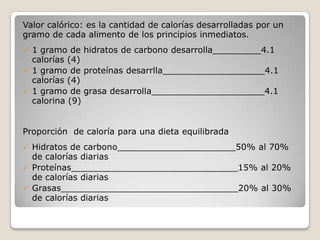 Valor calórico: es la cantidad de calorías desarrolladas por un
gramo de cada alimento de los principios inmediatos.
 1 gramo de hidratos de carbono desarrolla_________4.1
calorías (4)
 1 gramo de proteínas desarrlla___________________4.1
calorías (4)
 1 gramo de grasa desarrolla_____________________4.1
calorina (9)
Proporción de caloría para una dieta equilibrada
 Hidratos de carbono______________________50% al 70%
de calorías diarias
 Proteínas_______________________________15% al 20%
de calorías diarias
 Grasas_________________________________20% al 30%
de calorías diarias
 
