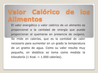 Valor Calórico de los
Alimentos
El valor energético o valor calórico de un alimento es
proporcional a la cantidad de energía que puede
proporcionar al quemarse en presencia de oxígeno.
Se mide en calorías, que es la cantidad de calor
necesario para aumentar en un grado la temperatura
de un gramo de agua. Como su valor resulta muy
pequeño, en dietética se toma como medida la
kilocaloría (1 Kcal. = 1.000 calorías).
 