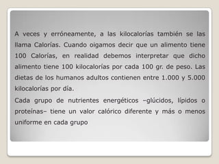 A veces y erróneamente, a las kilocalorías también se las
llama Calorías. Cuando oigamos decir que un alimento tiene
100 Calorías, en realidad debemos interpretar que dicho
alimento tiene 100 kilocalorías por cada 100 gr. de peso. Las
dietas de los humanos adultos contienen entre 1.000 y 5.000
kilocalorías por día.
Cada grupo de nutrientes energéticos –glúcidos, lípidos o
proteínas– tiene un valor calórico diferente y más o menos
uniforme en cada grupo
 