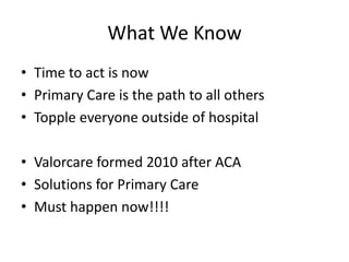 What We Know
• Time to act is now
• Primary Care is the path to all others
• Topple everyone outside of hospital

• Valorcare formed 2010 after ACA
• Solutions for Primary Care
• Must happen now!!!!
 