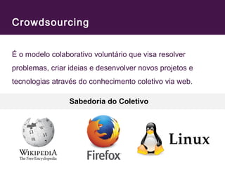 Crowdsourcing 
É o modelo colaborativo voluntário que visa resolver 
problemas, criar ideias e desenvolver novos projetos e 
tecnologias através do conhecimento coletivo via web. 
Sabedoria do Coletivo 
 