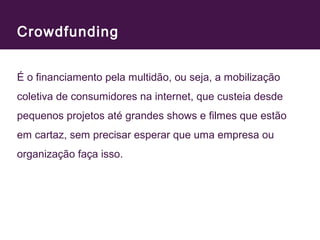 Crowdfunding 
É o financiamento pela multidão, ou seja, a mobilização 
coletiva de consumidores na internet, que custeia desde 
pequenos projetos até grandes shows e filmes que estão 
em cartaz, sem precisar esperar que uma empresa ou 
organização faça isso. 
 