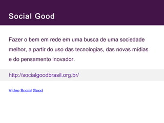 Social Good 
Fazer o bem em rede em uma busca de uma sociedade 
melhor, a partir do uso das tecnologias, das novas mídias 
e do pensamento inovador. 
http://socialgoodbrasil.org.br/ 
Vídeo Social Good 
 