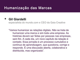 Humanização das Marcas 
Gil Giardelli 
especialista do mundo.com e CEO da Gaia Creative 
“Vamos humanizar as relações digitais. Não se trata de 
humanizar uma marca e sim toda uma empresa. As 
histórias devem ser feitas por pessoas nas empresas, 
sem fim. A cada dia, um novo capítulo da relação é 
contado. Essa jornada é um processo cumulativo e 
contínuo de aprendizagem, que questiona, corrige e 
responde. É uma discussão aberta, colaborativa e 
distribuída, mas organizada”. 
 