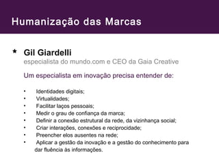 Humanização das Marcas 
Gil Giardelli 
especialista do mundo.com e CEO da Gaia Creative 
Um especialista em inovação precisa entender de: 
• Identidades digitais; 
• Virtualidades; 
• Facilitar laços pessoais; 
• Medir o grau de confiança da marca; 
• Definir a conexão estrutural da rede, da vizinhança social; 
• Criar interações, conexões e reciprocidade; 
• Preencher elos ausentes na rede; 
• Aplicar a gestão da inovação e a gestão do conhecimento para 
dar fluência às informações. 
 