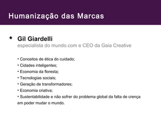 Humanização das Marcas 
Gil Giardelli 
especialista do mundo.com e CEO da Gaia Creative 
• Conceitos de ética do cuidado; 
• Cidades inteligentes; 
• Economia da floresta; 
• Tecnologias sociais; 
• Geração de transformadores; 
• Economia criativa; 
• Sustentabilidade e não sofrer do problema global da falta de crença 
em poder mudar o mundo. 
 