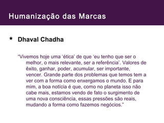 Humanização das Marcas 
Dhaval Chadha 
“Vivemos hoje uma ‘ética’ de que ‘eu tenho que ser o 
melhor, o mais relevante, ser a referência’. Valores de 
êxito, ganhar, poder, acumular, ser importante, 
vencer. Grande parte dos problemas que temos tem a 
ver com a forma como enxergamos o mundo. E para 
mim, a boa notícia é que, como no planeta isso não 
cabe mais, estamos vendo de fato o surgimento de 
uma nova consciência, essas pressões são reais, 
mudando a forma como fazemos negócios.” 
 