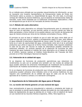 Cuadernos FODEPAL                      Gestión Integral de los Recursos Naturales


Es un método poco utilizado por sus grandes requerimientos de información, ya que
es necesaria una muestra representativa de transacciones reales de fincas con
información sobre su acceso a y disponibilidad de agua. Por otro lado, la principal
ventaja del método de precios hedónicos, que es basarse en transacciones reales de
mercado, suele verse eclipsada por la tradicional componente especulativa y falta
de transparencia que se da en los mercados de bienes inmuebles.

2.1.7. Método del costo alternativo

El método del costo alternativo es utilizado frecuentemente para la valoración del
agua en usos no agrícolas, ya que permite valorar el recurso cuando por falta de
datos apropiados u otros motivos no es posible obtener una función de demanda del
agua de manera directa por otros de los métodos comentados (Young, 1995).

El principio en que se basa el método es que el valor del agua viene dado por el
costo en que hay que incurrir, pública o privadamente según el caso, para obtener
el agua mediante la alternativa disponible de menor costo. Es decir, el valor que se
toma es el valor de oportunidad del agua, entendiendo como tal el de la actividad
productiva que utilice el agua de la forma menos rentable. Esto requiere establecer
el valor de los usos del recurso en todas las alternativas posibles utilizando los
anteriores métodos. Un reciente ejemplo de la obtención de funciones de valor
marginal del agua mediante el método del costo alternativo es el trabajo de Arrojo
et al (2002), quienes realizan el Análisis Costo-Beneficio del Trasvase del Ebro
previsto en el Plan Hidrológico Nacional de España.

2.2. Valoración de la calidad del agua.

Si se disponen de funciones de producción agronómicas que relacionen los
rendimientos no solo con la cantidad sino también con los niveles de calidad del
agua pueden aplicarse las anteriores metodologías de modelación de la producción
(estimación de modelos econométricos o programación matemática).

Si no se dispone de funciones de producción que incluyan la calidad como variable
explicativa pueden utilizarse otros métodos como el de precios hedónicos (lo que
requiere una cuantificación de la calidad del agua en cada una de las fincas
agrícolas de la muestra a utilizar) o la valoración contingente.


3. Importancia de la Valoración del Agua para el Manejo

3.1. La noción del interés general y el uso racional del agua

Usar racionalmente el agua es consustancial a valorarla y emplearla del modo en
que la sociedad no pierda oportunidades valiosas derivadas de una mala gestión. En
todas las legislaciones de agua se plantea de un modo u otro el objetivo de lograr
un uso racional de los recursos hídricos (Caponera, 1992). Para lograrlo es



                                        10
 