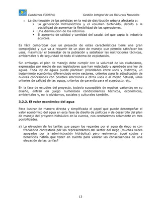 Cuadernos FODEPAL                      Gestión Integral de los Recursos Naturales

   o   La disminución de las pérdidas en la red de distribución urbana afectaría a:
             La generación hidroeléctrica y el volumen turbinado, debido a la
             posibilidad de aumentar la flexibilidad de las operaciones.
             Una disminución de los retornos.
             El aumento de calidad y cantidad del caudal del que capta la industria
             acuícola.

Es fácil comprobar que un proyecto de estas características tiene una gran
complejidad y que va a requerir de un plan de manejo que permita satisfacer los
usos, maximizar el bienestar de la población y satisfacer las restricciones técnicas,
ambientales y de seguridad de todo el sistema de explotación.

Sin embargo, el plan de manejo debe cumplir con la voluntad de los ciudadanos,
expresadas por medio de sus legisladores que han redactado y aprobado una ley de
aguas. Toda ley de aguas puede plantear: prioridades entre usos y distintos, un
tratamiento económico diferenciado entre sectores, criterios para la adjudicación de
nuevas concesiones con posibles afecciones a otros usos o al medio natural, unos
criterios de calidad de las aguas, criterios de garantía para el acueducto, etc.

En la fase de estudios del proyecto, todavía susceptible de muchas variantes en su
diseño, entran en juego numerosos condicionantes técnicos, económicos,
ambientales y, no lo olvidamos, sociales y culturales también.

3.2.2. El valor económico del agua

Para ilustrar de manera directa y simplificada el papel que puede desempeñar el
valor económico del agua en esta fase de diseño de políticas y de desarrollo del plan
de manejo del proyecto hidráulico en la cuenca, nos centraremos solamente en tres
posibilidades.

a) La elevación de las tarifas que pagan los regantes por el agua de riego es con
   frecuencia contestada por los representantes del sector del riego (muchas veces
   apoyados por la administración hidráulica) pero realmente, ¿qué costos y
   beneficios habría que tener en cuenta para valorar las consecuencias de una
   elevación de las tarifas?




                                         13
 