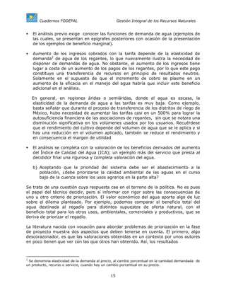 Cuadernos FODEPAL                             Gestión Integral de los Recursos Naturales


   El análisis previo exige conocer las funciones de demanda de agua (ejemplos de
   las cuales, se presentan en epígrafes posteriores con ocasión de la presentación
   de los ejemplos de beneficio marginal).

   Aumento de los ingresos cobrados con la tarifa depende de la elasticidad de
   demanda2 de agua de los regantes, lo que nuevamente ilustra la necesidad de
   disponer de demandas de agua. No obstante, el aumento de los ingresos tiene
   lugar a costa de un aumento de los pagos de los regantes, por lo que este pago
   constituye una transferencia de recursos en principio de resultados neutros.
   Solamente en el supuesto de que el incremento de cobro se plasme en un
   aumento de la eficacia en el manejo del agua habría que incluir este beneficio
   adicional en el análisis.

   En general, en regiones áridas o semiáridas, donde el agua es escasa, la
   elasticidad de la demanda de agua a las tarifas es muy baja. Como ejemplo,
   basta señalar que durante el proceso de transferencia de los distritos de riego de
   México, hubo necesidad de aumentar las tarifas casi en un 500% para lograr la
   autosuficiencia financiera de las asociaciones de regantes, sin que se notara una
   disminución significativa en los volúmenes usados por los usuarios. Recuérdese
   que el rendimiento del cultivo depende del volumen de agua que se le aplica y si
   hay una reducción en el volumen aplicado, también se reduce el rendimiento y
   en consecuencia el margen de utilidad

   El análisis se completa con la valoración de los beneficios derivados del aumento
   del Índice de Calidad del Agua (ICA); un ejemplo más del servicio que presta al
   decididor final una rigurosa y completa valoración del agua.

   b) Aceptando que la prioridad del sistema debe ser el abastecimiento a la
      población, ¿debe priorizarse la calidad ambiental de las aguas en el curso
      bajo de la cuenca sobre los usos agrarios en la parte alta?

Se trata de una cuestión cuya respuesta cae en el terreno de la política. No es pues
el papel del técnico decidir, pero sí informar con rigor sobre las consecuencias de
uno u otro criterio de priorización. El valor económico del agua aporta algo de luz
sobre el dilema planteado. Por ejemplo, podemos comparar el beneficio total del
agua destinada al regadío para distintos supuestos de oferta natural, con el
beneficio total para los otros usos, ambientales, comerciales y productivos, que se
deriva de priorizar el regadío.

La literatura nacida con vocación para abordar problemas de priorización en la fase
de proyecto muestra dos aspectos que deben tenerse en cuenta. El primero, algo
descorazonador, es que las valoraciones obtenidas en un contexto por unos autores
en poco tienen que ver con las que otros han obtenido. Así, los resultados



2
  Se denomina elasticidad de la demanda al precio, al cambio porcentual en la cantidad demandada de
un producto, recurso o servicio, cuando hay un cambio porcentual en su precio.


                                                15
 