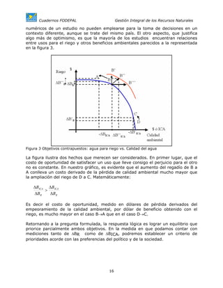 Cuadernos FODEPAL                         Gestión Integral de los Recursos Naturales

numéricos de un estudio no pueden emplearse para la toma de decisiones en un
contexto diferente, aunque se trate del mismo país. El otro aspecto, que justifica
algo más de optimismo, es que la mayoría de los estudios encuentran relaciones
entre usos para el riego y otros beneficios ambientales parecidos a la representada
en la figura 3.




Figura 3 Objetivos contrapuestos: agua para riego vs. Calidad del agua

La figura ilustra dos hechos que merecen ser considerados. En primer lugar, que el
costo de oportunidad de satisfacer un uso que lleve consigo el perjuicio para el otro
no es constante. En nuestro gráfico, es evidente que el aumento del regadío de B a
A conlleva un costo derivado de la pérdida de calidad ambiental mucho mayor que
la ampliación del riego de D a C. Matemáticamente:

    ∆BICA ∆BICA
         >
    ∆BR    ∆BR

Es decir el costo de oportunidad, medido en dólares de pérdida derivados del
empeoramiento de la calidad ambiental, por dólar de beneficio obtenido con el
riego, es mucho mayor en el caso B→A que en el caso D→C.

Retornando a la pregunta formulada, la respuesta lógica es lograr un equilibrio que
priorice parcialmente ambos objetivos. En la medida en que podamos contar con
mediciones tanto de ∆BR como de ∆BICA, podremos establecer un criterio de
prioridades acorde con las preferencias del político y de la sociedad.




                                            16
 