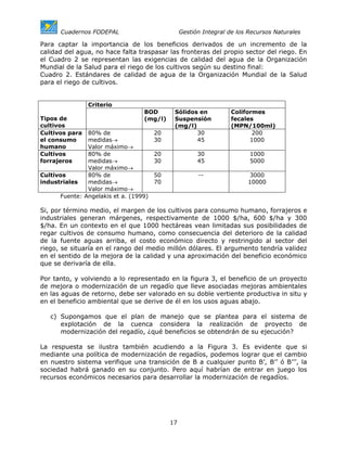 Cuadernos FODEPAL                          Gestión Integral de los Recursos Naturales

Para captar la importancia de los beneficios derivados de un incremento de la
calidad del agua, no hace falta traspasar las fronteras del propio sector del riego. En
el Cuadro 2 se representan las exigencias de calidad del agua de la Organización
Mundial de la Salud para el riego de los cultivos según su destino final:
Cuadro 2. Estándares de calidad de agua de la Organización Mundial de la Salud
para el riego de cultivos.


                Criterio
                                  BOD        Sólidos en            Coliformes
Tipos de                          (mg/l)     Suspensión            fecales
cultivos                                     (mg/l)                (MPN/100ml)
Cultivos para  80% de                  20           30                    200
el consumo     medidas→                30           45                   1000
humano         Valor máximo→
Cultivos       80% de                  20              30                1000
forrajeros     medidas→                30              45                5000
               Valor máximo→
Cultivos       80% de                  50              --               3000
industriales   medidas→                70                               10000
               Valor máximo→
      Fuente: Angelakis et a. (1999)

Si, por término medio, el margen de los cultivos para consumo humano, forrajeros e
industriales generan márgenes, respectivamente de 1000 $/ha, 600 $/ha y 300
$/ha. En un contexto en el que 1000 hectáreas vean limitadas sus posibilidades de
regar cultivos de consumo humano, como consecuencia del deterioro de la calidad
de la fuente aguas arriba, el costo económico directo y restringido al sector del
riego, se situaría en el rango del medio millón dólares. El argumento tendría validez
en el sentido de la mejora de la calidad y una aproximación del beneficio económico
que se derivaría de ella.

Por tanto, y volviendo a lo representado en la figura 3, el beneficio de un proyecto
de mejora o modernización de un regadío que lleve asociadas mejoras ambientales
en las aguas de retorno, debe ser valorado en su doble vertiente productiva in situ y
en el beneficio ambiental que se derive de él en los usos aguas abajo.

   c) Supongamos que el plan de manejo que se plantea para el sistema de
      explotación de la cuenca considera la realización de proyecto de
      modernización del regadío, ¿qué beneficios se obtendrán de su ejecución?

La respuesta se ilustra también acudiendo a la Figura 3. Es evidente que si
mediante una política de modernización de regadíos, podemos lograr que el cambio
en nuestro sistema verifique una transición de B a cualquier punto B’, B’’ ó B’’’, la
sociedad habrá ganado en su conjunto. Pero aquí habrían de entrar en juego los
recursos económicos necesarios para desarrollar la modernización de regadíos.




                                            17
 