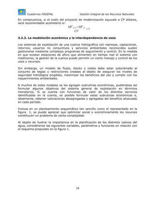 Cuadernos FODEPAL                         Gestión Integral de los Recursos Naturales

En consecuencia, si el costo del proyecto de modernización equivale a CP dólares,
será recomendable acometerlo si:
                                   ∆B' ' ICA + ∆B' ' R
                                                       >1
                                           CP

3.2.3. La modelación económica y la interdependencia de usos

Los sistemas de explotación de una cuenca hidrográfica con represas, captaciones,
retornos, usuarios no consuntivos y servicios ambientales reconocidos suelen
gestionarse mediante complejos programas de seguimiento y control. En la medida
en que existan estaciones de aforo que alimenten en tiempo real el sistema con
mediciones, la gestión de la cuenca puede permitir un cierto manejo y control de los
usos y recursos.

Sin embargo, un modelo de flujos, stocks y nodos debe estar subordinado al
conjunto de reglas y restricciones creadas al objeto de asegurar los niveles de
seguridad hidrológica exigibles, maximizar los beneficios del uso y cumplir con los
requerimientos ambientales.

A muchos de estos modelos se les agregan subrutinas económicas, pudiéndose así
formular algunos objetivos del sistema general de explotación en términos
monetarios. Si se cuenta con funciones de valor de los distintos servicios
identificados en la cuenta, es posible formular estas subrutinas económicas e,
idealmente, obtener valoraciones desagregadas y agregadas del beneficio alcanzado
en cada período.

Incluso en un planteamiento esquemático tan sencillo como el representado en la
figura 1, se puede apreciar que optimizar social o económicamente los recursos
constituyen un problema de cierta complejidad.

Al objeto de ilustrar la importancia en la planificación de los distintos valores del
agua, considérense las siguientes variables, parámetros y funciones en relación con
el esquema propuesto en la figura 1.




                                           18
 