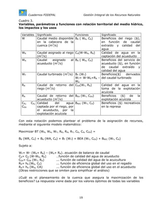 Cuadernos FODEPAL                        Gestión Integral de los Recursos Naturales

Cuadro 3.
Variables, parámetros y funciones con relación territorial del medio hídrico,
los impactos y los usos

  Variables   Significado                 Funciones           Significado
  W           Caudal medio disponible BR ( WR, CR)      Beneficios del riego ($),
              en la cabecera de la                      en función de caudal
              cuenca (m3/s)                             extraído y calidad del
                                                        agua
  WR          Caudal asignado al riego    CA(W-WR, RR)  Calidad de agua en la
              (m3/s)                                    captación del acueducto
  WA          Caudal    asignado     al   BA ( WA, CA)  Beneficios del servicio de
              acueducto (m3/s)                          acueducto ($), en función
                                                        de caudal extraído y
                                                        calidad del agua
  WT          Caudal turbinado (m3/s)     BT (WT)       Beneficios($)    derivados
                                          WT= W-WR+RR - del caudal turbinado
                                          WA
  RR          Caudal de retorno del       CEA(WT, RA)   Calidad del agua en la
              riego (m3/s)                              toma de la explotación
                                                        acuícola
  RA         Caudal de retorno del        BEA (WT, CEA) Beneficios   ($)   de    la
             acueducto (m3/s)                           explotación acuícola
  CR,    CA, Calidad     del     agua     BREC (WT, CA) Beneficios ($) recreativos
  CEA        captada por el riego, por                  en la represa
             el acueducto, por la
             explotación acuícola

Con esta notación podemos plantear el problema de la asignación de recursos,
mediante el siguiente modelo matemático:

Maximizar BT (WR, WA, WT, RR, RA, RT, CR, CA, CEA) =

BR (WR, CR) + BA (WA, CA) + BT (WT) + BEA (WT, CEA) + BREC (WT, CA)

Sujeto a:

WT= W- (WR+ RR) – (WA+ RA)…ecuación de balance de caudal
CA= CA (W-WR, RR)         …función de calidad del agua de acueducto
CEA= CEA (WT, RA)         ... función de calidad del agua de la acuicultura
RR= hR (WR, CR)           ... función de eficiencia global del uso en el regadío
RA= hA (WA, CA)           ... función de eficiencia global del uso en el acueducto
(Otras restricciones que se omiten para simplificar el análisis)

¿Cuál es el planeamiento de la cuenca que asegura la maximización de los
beneficios? La respuesta viene dada por los valores óptimos de todas las variables




                                            19
 