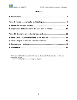 Cuadernos FODEPAL                         Gestión Integral de los Recursos Naturales


                                       ÍNDICE


1. Introducción……………………………………………………………………………….. 3


Parte I. Marco conceptual y metodológico……………………………………… 4

2. Valoración del agua de riego………………………………………………………….                                      4

3. Importancia de la valoración del agua para el manejo……………………… 10


Parte II. Ejemplos en aplicaciones prácticas……………………………….... 25

4. Valor, costo y precio del agua en el uso agrícola……………………………… 25

5. Valor del agua de acuerdo a su disponibilidad…………………………………. 40

6. Conclusiones y síntesis…………………………………………………………………. 46

7. Bibliografía…………………………………………………………………………………. 47




  * Universidad Politécnica de Madrid, España. Colegio de Postgraduados en Ciencias
  Agrícolas, México
    Universidad Politécnica de Cartagena, España.




                                           2
 