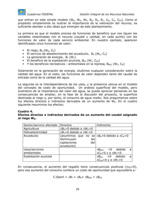Cuadernos FODEPAL                       Gestión Integral de los Recursos Naturales

que entran en este simple modelo (WR, WA, WT, RR, RA, RT, CR, CA, CEA). Como el
propósito simplemente es ilustrar la importancia de la valoración del recurso, es
suficiente atender a dos ideas que emergen de este planteamiento.

La primera es que el modelo precisa de funciones de beneficio que nos liguen las
variables relacionadas con el recurso (caudal y calidad, en cada punto) con las
funciones de valor de cada servicio ambiental. En nuestro ejemplo, aparecen
identificados cinco funciones de valor:

      El riego, BR (WR, CR)
      El servicio de abastecimiento del acueducto, BA (WA, CA)
      La generación de energía, BT (WT)
      El beneficio de la explotación acuícola, BEA (WT, CEA)
      Y los beneficios recreativos - ambientales en la represa, BREC (WT, CA)

Solamente en la generación de energía, eludimos cualquier consideración sobre la
calidad del agua. En el resto, las funciones de valor dependen tanto del caudal de
entrada como de la calidad del agua.

La segunda es la interdependencia de los usos, y la presencia ubicua en el modelo
del concepto de costo de oportunidad. Un análisis superficial del modelo, pero
ilustrativo de la importancia del valor del agua, se puede apreciar pensando en las
consecuencias de ampliar, en la fase de la discusión del proyecto, la superficie
destinada al riego y, por tanto, el consumo de agua medio. Nos preguntamos sobre
los efectos directos e indirectos derivados de un aumento de WR. En el cuadro
siguiente resumimos los efectos:

Cuadro 4.
Efectos directos e indirectos derivados de un aumento del caudal asignado
al riego WR.

   Sector/servicio afectado   Directos               Indirectos
   Agricultura                ∆BR>0 debido a ∆WR>0
   Hidroelectricidad          ∆BT<0 debido a ∆WT<0
   Acueducto                  (asumimos que no se ∆BA<0 debido a ∆CA<0
                              disminuyen         las
                              captaciones        del
                              acueducto)
   Usos/servicios                                    ∆BREC <0 debido    a
   ambientales                                       ∆CA<0 y a ∆WT<0
   Explotación acuícola                              ∆BEA    <0  debido a
                                                     ∆CEA<0 y a ∆WT<0

En consecuencia, el aumento del regadío tiene consecuencias positivas (∆πR>0),
pero ese aumento del consumo conlleva un costo de oportunidad que equivaldría a:

                          C.Oport = ∆BT + ∆BA+ ∆BREC + ∆BEA



                                         20
 