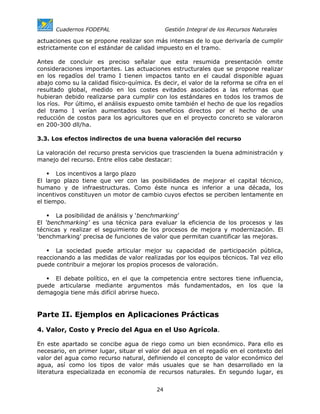 Cuadernos FODEPAL                        Gestión Integral de los Recursos Naturales

actuaciones que se propone realizar son más intensas de lo que derivaría de cumplir
estrictamente con el estándar de calidad impuesto en el tramo.

Antes de concluir es preciso señalar que esta resumida presentación omite
consideraciones importantes. Las actuaciones estructurales que se propone realizar
en los regadíos del tramo I tienen impactos tanto en el caudal disponible aguas
abajo como su la calidad físico-química. Es decir, el valor de la reforma se cifra en el
resultado global, medido en los costes evitados asociados a las reformas que
hubieran debido realizarse para cumplir con los estándares en todos los tramos de
los ríos. Por último, el análisis expuesto omite también el hecho de que los regadíos
del tramo I verían aumentados sus beneficios directos por el hecho de una
reducción de costos para los agricultores que en el proyecto concreto se valoraron
en 200-300 dll/ha.

3.3. Los efectos indirectos de una buena valoración del recurso

La valoración del recurso presta servicios que trascienden la buena administración y
manejo del recurso. Entre ellos cabe destacar:

       Los incentivos a largo plazo
El largo plazo tiene que ver con las posibilidades de mejorar el capital técnico,
humano y de infraestructuras. Como éste nunca es inferior a una década, los
incentivos constituyen un motor de cambio cuyos efectos se perciben lentamente en
el tiempo.

       La posibilidad de análisis y ‘benchmarking’
El ‘benchmarking’ es una técnica para evaluar la eficiencia de los procesos y las
técnicas y realizar el seguimiento de los procesos de mejora y modernización. El
‘benchmarking’ precisa de funciones de valor que permitan cuantificar las mejoras.

       La sociedad puede articular mejor su capacidad de participación pública,
reaccionando a las medidas de valor realizadas por los equipos técnicos. Tal vez ello
puede contribuir a mejorar los propios procesos de valoración.

     El debate político, en el que la competencia entre sectores tiene influencia,
puede articularse mediante argumentos más fundamentados, en los que la
demagogia tiene más difícil abrirse hueco.


Parte II. Ejemplos en Aplicaciones Prácticas

4. Valor, Costo y Precio del Agua en el Uso Agrícola.

En este apartado se concibe agua de riego como un bien económico. Para ello es
necesario, en primer lugar, situar el valor del agua en el regadío en el contexto del
valor del agua como recurso natural, definiendo el concepto de valor económico del
agua, así como los tipos de valor más usuales que se han desarrollado en la
literatura especializada en economía de recursos naturales. En segundo lugar, es


                                          24
 