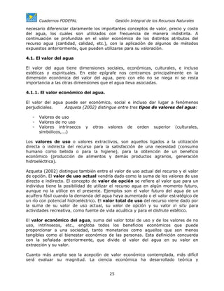 Cuadernos FODEPAL                      Gestión Integral de los Recursos Naturales

necesario diferenciar claramente los importantes conceptos de valor, precio y costo
del agua, los cuales son utilizados con frecuencia de manera indistinta. A
continuación se profundiza en el valor económico de los distintos atributos del
recurso agua (cantidad, calidad, etc.), con la aplicación de algunos de métodos
expuestos anteriormente, que pueden utilizarse para su valoración.

4.1. El valor del agua

El valor del agua tiene dimensiones sociales, económicas, culturales, e incluso
estéticas y espirituales. En este epígrafe nos centramos principalmente en la
dimensión económica del valor del agua, pero con ello no se niega ni se resta
importancia a las otras dimensiones que el agua lleva asociadas.

4.1.1. El valor económico del agua.

El valor del agua puede ser económico, social e incluso dar lugar a fenómenos
perjudiciales.    Azqueta (2002) distingue entre tres tipos de valores del agua:

   -   Valores de uso
   -   Valores de no uso
   -   Valores intrínsecos   y   otros   valores    de   orden    superior   (culturales,
       simbólicos,...)

Los valores de uso o valores extractivos, son aquellos ligados a la utilización
directa o indirecta del recurso para la satisfacción de una necesidad (consumo
humano como bebida o para la higiene), para la obtención de un beneficio
económico (producción de alimentos y demás productos agrarios, generación
hidroeléctrica).

Azqueta (2002) distingue también entre el valor de uso actual del recurso y el valor
de opción. El valor de uso actual vendría dado como la suma de los valores de uso
directo e indirecto. El concepto de valor de opción se refiere al valor que para un
individuo tiene la posibilidad de utilizar el recurso agua en algún momento futuro,
aunque no la utilice en el presente. Ejemplos son el valor futuro del agua de un
acuífero fósil cuando la demanda del agua haya aumentado o el valor estratégico de
un río con potencial hidroeléctrico. El valor total de uso del recurso viene dado por
la suma de su valor de uso actual, su valor de opción y su valor in situ para
actividades recreativa, como fuente de vida acuática y para el disfrute estético.

El valor económico del agua, suma del valor total de uso y de los valores de no
uso, intrínsecos, etc., engloba todos los beneficios económicos que puede
proporcionar a una sociedad, tanto monetarios como aquellos que son menos
tangibles como el bienestar económico de las personas. Esta definición concuerda
con la señalada anteriormente, que divide el valor del agua en su valor en
extracción y su valor.

Cuanto más amplia sea la acepción de valor económico contemplada, más difícil
será evaluar su magnitud. La ciencia económica ha desarrollado teórica y


                                         25
 