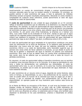 Cuadernos FODEPAL                      Gestión Integral de los Recursos Naturales

empíricamente un cuerpo de conocimiento dirigido a evaluar económicamente
recursos naturales para los que no existen precios ni mercados. En principio, es
posible estimar el valor económico del agua, si bien la aplicación de métodos
diferentes siempre arrojarían resultados discrepantes. Obviando en cierta medida la
complejidad de cualquier tarea valorativa, puede aproximarse al valor del agua
mediante su costo de oportunidad.

El costo de oportunidad de una unidad de agua empleada en un fin concreto
refleja el beneficio económico que se obtendría si se destinara a su segunda mejor
alternativa. Por ejemplo, el costo de oportunidad del agua asignada a una zona de
riego podría evaluarse mediante el costo económico que ha de asumir una empresa
de suministro de agua a una zona urbana, para obtener agua de otras fuentes para
sus clientes. Si, por poner unas cifras ilustrativas, la empresa va a realizar una
obra, cuyo costo medio se ha evaluado en 0.35 $/m3, siendo el caso que el agua
usada por los regantes podría transportarse a un costo de 0.15 $/m3 hasta el núcleo
urbano que abastece la empresa, el costo de oportunidad del agua destinada al
perímetro de riego es de 0.20$/m3 (es decir, la diferencia entre 0.35 y 0.15).

El costo de oportunidad del agua empleada en la agricultura constituye una pieza
clave de información en la toma de decisiones. Si un gobierno está pensando en
desarrollar una nueva zona de riego, del que los regantes obtendrán un valor
económico inferior a su costo de oportunidad, sería razonable sugerirle que se
pensara dos veces antes de llevar adelante el proyecto, ya que desde el punto de
vista de la gestión o asignación del agua la decisión no pasaría una evaluación
económica. Otra cosa es que se deban tener en cuenta otras consideraciones de
tipo social, pero ha de saberse que su promoción sería a costa de incurrir en
pérdidas económicas.

En resumen, el costo de oportunidad refleja el beneficio económico que se sacrifica
al destinar unos recursos hídricos a un fin concreto. Si el agua es abundante en una
zona y todos los demandantes ven satisfechas sus necesidades, el costo de
oportunidad sería nulo; si, por el contrario, en la zona hay muchos demandantes
insatisfechos, es posible que el costo de oportunidad del agua destinado al riego
fuera bastante elevado.

El valor económico de un recurso como el agua, depende de varios factores, tales
como el tiempo, su disponibilidad, su uso y las preferencias de los usuarios. Este
valor se puede inferir en función de la voluntad que haya en pagar por el bien o
recurso, o por la voluntad de aceptar una compensación por la falta de su
disponibilidad. Un ejemplo puede ser muy ilustrativo para mostrar esta forma de
valoración.

En el Norte de México se encuentra el Río Bravo, el cual sirve de frontera con los
Estados Unidos de América (EEUU) en un poco más de 2,000 kilómetros de
longitud. La zona que atraviesa este río es bastante árida, por lo que el agua tanto
del río como sus afluentes se utiliza, no solamente para el riego, sino también para
abastecer la demanda en los usos domésticos, urbanos e industriales en ambos
países.


                                        26
 