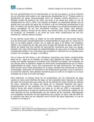 Cuadernos FODEPAL                            Gestión Integral de los Recursos Naturales


Por sus características de río internacional, el uso de sus aguas y la de la mayoría
de sus afluentes está sujeto a las regulaciones establecidas en el “Tratado sobre la
distribución de aguas internacionales entre los Estados Unidos Mexicanos y los
Estados Unidos de América” de 1944, así como a las vedas que sobre su uso se
establecieron en 1953 y 1955. Con relación al tratado, es importante señalar que se
acordó que una parte del agua del río Bravo y de sus afluentes perteneciese a los
EUA. En efecto una tercera parte del agua que llegue a la corriente principal del Río
Bravo procedente de los ríos mexicanos Conchos, San Diego, San Rodrigo,
Escondido, Salado y Arroyo de las Vacas; esa tercera parte, que no deberá menor
en conjunto, en promedio y en ciclos de cinco años consecutivos de 431.721
millones de metros cúbicos anuales.

En los últimos nueve años, la región se ha visto afectada por una severa sequía,
que ha disminuido considerablemente la disponibilidad de agua del río, razón por la
cual no se había podido cumplir con el pago de agua a los EEUU. Sin embargo,
debido a las exigencias de este país para el pago del adeudo de agua, además del
efecto de sequía que han sufrido los agricultores mexicanos que usan sus aguas,
también han visto disminuidas las disponibilidades de agua para el riego en forma
considerable debido a los volúmenes que el gobierno mexicano les ha quitado para
cumplir con los pagos de agua a los EEUU.

Con el agua del Río Bravo y los tributarios mexicanos que tienen comprometida
parte de su agua en el tratado, se riegan ocho distritos de riego en México, los
cuales han estado regando en promedio unas 300,000 ha anuales. Sin embargo, en
los últimos años la superficie regada ha disminuido considerablemente por la menor
disponibilidad de agua. Como una consecuencia de esta disminución, los ingresos
tanto brutos como netos generados por el agua, también han disminuido en forma
considerable, afectando no solamente a los productores agrícolas, sino en general a
la economía regional. Esta pérdida económica que se sufre en la región es un buen
indicador de lo que es el valor del agua.

Para relacionar el ingreso bruto de los productores con los volúmenes de agua
usados en estos ocho distritos de riego, se han calculado estos ingresos en función
del valor de la producción para cada uno de los distritos de riego durante los últimos
20 años, utilizando las bases de datos de la Comisión Nacional del Agua3.
Posteriormente se han ajustado con el índice implícito de precios del Producto
Interno Bruto del sector primario con base en el año de 1993 y expresado en
dólares americanos a la tasa de cambio de dicho año. Los volúmenes usados en los
ocho distritos se han correlacionado con los valores de las cosechas, obteniéndose
una aceptable correlación de tipo logarítmica que explica un poco más del 80% de
la variación del valor de las cosechas como función del agua disponible, lo cual se
muestra en la figura 5.




3
 E. Palacios V. 2003. Water Use and Management on the Mexico-United States of America Border.
Conference on Soil and Water Conservation Society. Spokane, WA.


                                               27
 