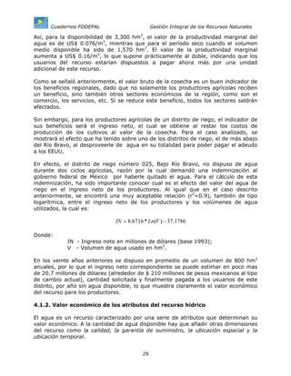 Cuadernos FODEPAL                        Gestión Integral de los Recursos Naturales

Así, para la disponibilidad de 3,300 hm3, el valor de la productividad marginal del
agua es de US$ 0.076/m3, mientras que para el período seco cuando el volumen
medio disponible ha sido de 1,570 hm3. El valor de la productividad marginal
aumenta a US$ 0.16/m3, lo que supone prácticamente al doble, indicando que los
usuarios del recurso estarían dispuestos a pagar ahora más por una unidad
adicional de este recurso.

Como se señaló anteriormente, el valor bruto de la cosecha es un buen indicador de
los beneficios regionales, dado que no solamente los productores agrícolas reciben
un beneficio, sino también otros sectores económicos de la región, como son el
comercio, los servicios, etc. Si se reduce este beneficio, todos los sectores saldrán
afectados.

Sin embargo, para los productores agrícolas de un distrito de riego, el indicador de
sus beneficios será el ingreso neto, el cual se obtiene al restar los costos de
producción de los cultivos al valor de la cosecha. Para el caso analizado, se
mostrará el efecto que ha tenido sobre uno de los distritos de riego, el de más abajo
del Río Bravo, al desproveerle de agua en su totalidad para poder pagar el adeudo
a los EEUU.

En efecto, el distrito de riego número 025, Bajo Río Bravo, no dispuso de agua
durante dos ciclos agrícolas, razón por la cual demandó una indemnización al
gobierno federal de México por haberle quitado el agua. Para el cálculo de esta
indemnización, ha sido importante conocer cual es el efecto del valor del agua de
riego en el ingreso neto de los productores. Al igual que en el caso descrito
anteriormente, se encontró una muy aceptable relación (r2=0.9), también de tipo
logarítmica, entre el ingreso neto de los productores y los volúmenes de agua
utilizados, la cual es:

                               IN = 8.6716 * Ln(V ) − 37.1786

Donde:
            IN - Ingreso neto en millones de dólares (base 1993);
            V - Volumen de agua usado en hm3.

En los veinte años anteriores se dispuso en promedio de un volumen de 800 hm3
anuales, por lo que el ingreso neto correspondiente se puede estimar en poco mas
de 20.7 millones de dólares (alrededor de $ 210 millones de pesos mexicanos al tipo
de cambio actual), cantidad solicitada y finalmente pagada a los usuarios de este
distrito, por año sin agua disponible, lo que muestra claramente el valor económico
del recurso para los productores.

4.1.2. Valor económico de los atributos del recurso hídrico

El agua es un recurso caracterizado por una serie de atributos que determinan su
valor económico. A la cantidad de agua disponible hay que añadir otras dimensiones
del recurso como la calidad, la garantía de suministro, la ubicación espacial y la
ubicación temporal.


                                          29
 