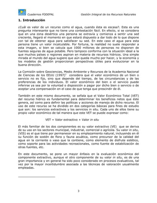 Cuadernos FODEPAL                        Gestión Integral de los Recursos Naturales

1. Introducción

¿Cuál es valor de un recurso como el agua, cuando ésta es escasa?. Esta es una
pregunta interesante que no tiene una contestación fácil. En efecto, si se considera
que en una zona desértica una persona se extravía y comienza a sentir una sed
creciente, llegará el momento en que estará dispuesto a dar todo de lo que dispone
con tal de obtener agua para satisfacer su sed. En este caso el agua para esta
persona tiene un valor incalculable. Por fortuna, la realidad no suele responder a
esta imagen, si bien se calcula que 1000 millones de personas no disponen de
fuentes seguras de agua potable. Pero tampoco conforma con la situación ideal a la
que muchos países o regiones aspiran en materia de recursos hídricos. Una simple
mirada al mundo del agua sugiere que aún queda mucho por hacer, y la economía y
los modelos de gestión proporcionan perspectivas útiles para evolucionar en la
buena dirección.

La Comisión sobre Geociencias, Medio Ambiente y Recursos de la Academia Nacional
de Ciencias de los EEUU (1997)1 considera que el valor económico de un bien o
servicio no es fijo, sino que depende del tiempo, de las circunstancias y de las
preferencias de los individuos. El valor económico del bien o el servicio puede
inferirse ya sea por la voluntad o disposición a pagar por dicho bien o servicio o de
aceptar una compensación en el caso de que tenga que prescindir de él.

También en este mismo documento, se señala que el Valor Económico Total (VET)
del recurso hídrico es fundamental para determinar los beneficios netos que éste
genera, así como para definir las políticas y acciones de manejo de dicho recurso. El
uso de este recurso se ha dividido en dos categorías básicas para fines de estudio
que son: los servicios extractivos y los servicios in situ. Cada uno de ellos tiene su
propio valor económico de tal manera que este VET se puede expresar como:

                   VET = Valor extractivo + Valor in situ

El más familiar de los dos componentes es su valor extractivo (VE) que se deriva
de su uso en los sectores municipal, industrial, comercial o agrícola. Su valor in situ,
(VIS) es el que tiene por permanecer en su emplazamiento natural, incluyendo en él
su función de sostén de flora y fauna acuática, como precursor de la calidad del
agua en la corriente o vaso que la contiene, como elemento de disfrute estético,
como soporte para las actividades recreacionales, como fuente de estabilización de
otras fuentes, etc.

En este documento, se pone un mayor énfasis en la evaluación económica del
componente extractivo, aunque el otro componente de su valor in situ, es de una
gran importancia y en general ha sido poco considerado en procesos evaluativos, tal
vez por la mayor incertidumbre asociada a las técnicas de valoración usualmente
empleadas.




                                           3
 