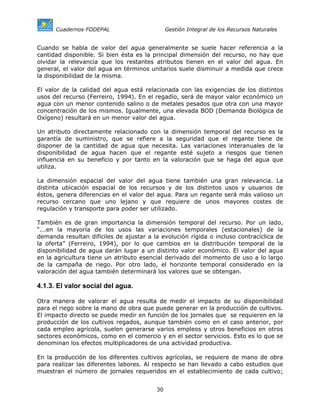 Cuadernos FODEPAL                       Gestión Integral de los Recursos Naturales


Cuando se habla de valor del agua generalmente se suele hacer referencia a la
cantidad disponible. Si bien ésta es la principal dimensión del recurso, no hay que
olvidar la relevancia que los restantes atributos tienen en el valor del agua. En
general, el valor del agua en términos unitarios suele disminuir a medida que crece
la disponibilidad de la misma.

El valor de la calidad del agua está relacionada con las exigencias de los distintos
usos del recurso (Ferreiro, 1994). En el regadío, será de mayor valor económico un
agua con un menor contenido salino o de metales pesados que otra con una mayor
concentración de los mismos. Igualmente, una elevada BOD (Demanda Biológica de
Oxígeno) resultará en un menor valor del agua.

Un atributo directamente relacionado con la dimensión temporal del recurso es la
garantía de suministro, que se refiere a la seguridad que el regante tiene de
disponer de la cantidad de agua que necesita. Las variaciones interanuales de la
disponibilidad de agua hacen que el regante esté sujeto a riesgos que tienen
influencia en su beneficio y por tanto en la valoración que se haga del agua que
utiliza.

La dimensión espacial del valor del agua tiene también una          gran relevancia.   La
distinta ubicación espacial de los recursos y de los distintos      usos y usuarios    de
éstos, genera diferencias en el valor del agua. Para un regante     será más valioso   un
recurso cercano que uno lejano y que requiere de unos               mayores costes     de
regulación y transporte para poder ser utilizado.

También es de gran importancia la dimensión temporal del recurso. Por un lado,
“...en la mayoría de los usos las variaciones temporales (estacionales) de la
demanda resultan difíciles de ajustar a la evolución rígida o incluso contracíclica de
la oferta” (Ferreiro, 1994), por lo que cambios en la distribución temporal de la
disponibilidad de agua darán lugar a un distinto valor económico. El valor del agua
en la agricultura tiene un atributo esencial derivado del momento de uso a lo largo
de la campaña de riego. Por otro lado, el horizonte temporal considerado en la
valoración del agua también determinará los valores que se obtengan.

4.1.3. El valor social del agua.

Otra manera de valorar el agua resulta de medir el impacto de su disponibilidad
para el riego sobre la mano de obra que puede generar en la producción de cultivos.
El impacto directo se puede medir en función de los jornales que se requieren en la
producción de los cultivos regados, aunque también como en el caso anterior, por
cada empleo agrícola, suelen generarse varios empleos y otros beneficios en otros
sectores económicos, como en el comercio y en el sector servicios. Esto es lo que se
denominan los efectos multiplicadores de una actividad productiva.

En la producción de los diferentes cultivos agrícolas, se requiere de mano de obra
para realizar las diferentes labores. Al respecto se han llevado a cabo estudios que
muestran el número de jornales requeridos en el establecimiento de cada cultivo;


                                         30
 
