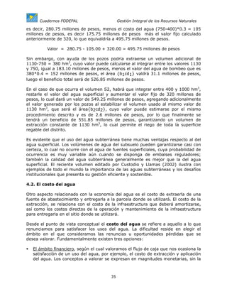 Cuadernos FODEPAL                       Gestión Integral de los Recursos Naturales

es decir, 280.75 millones de pesos, menos el costo del agua (750-400)*0.3 = 105
millones de pesos, es decir 175.75 millones de pesos más el valor fijo calculado
anteriormente de 320, lo que equivaldría a 495.75 millones de pesos.

          Valor = 280.75 - 105.00 + 320.00 = 495.75 millones de pesos

Sin embargo, con ayuda de los pozos podría extraerse un volumen adicional de
1130-750 = 380 hm3, cuyo valor puede calcularse al integrar entre los valores 1130
y 750, igual a 183.10 millones de pesos, menos el valor del agua de bombeo que es
380*0.4 = 152 millones de pesos, el área {b1cd1} valdrá 31.1 millones de pesos,
luego el beneficio total será de 526.85 millones de pesos.

En el caso de que ocurra el volumen S2, habrá que integrar entre 400 y 1000 hm3,
restarle el valor del agua superficial y aumentar el valor fijo de 320 millones de
pesos, lo cual dará un valor de 549.25 millones de pesos, agregando adicionalmente
el valor generado por los pozos al estabilizar el volumen usado al mismo valor de
1130 hm3, que será el área{b2cd2}, cuyo valor puede estimarse por el mismo
procedimiento descrito y es de 2.6 millones de pesos, por lo que finalmente se
tendrá un beneficio de 551.85 millones de pesos, garantizando un volumen de
extracción constante de 1130 hm3, lo cual permite el riego de toda la superficie
regable del distrito.

Es evidente que el uso del agua subterránea tiene muchas ventajas respecto al del
agua superficial. Los volúmenes de agua del subsuelo pueden garantizarse casi con
certeza, lo cual no ocurre con el agua de fuentes superficiales, cuya probabilidad de
ocurrencia es muy variable aún cuando se disponga de embalses reguladores;
también la calidad del agua subterránea generalmente es mejor que la del agua
superficial. El reciente volumen editado por Custodio y Llamas (2002) ilustra con
ejemplos de todo el mundo la importancia de las aguas subterráneas y los desafíos
institucionales que presenta su gestión eficiente y sostenible.

4.2. El costo del agua

Otro aspecto relacionado con la economía del agua es el costo de extraerla de una
fuente de abastecimiento y entregarla a la parcela donde se utilizará. El costo de la
extracción, se relaciona con el costo de la infraestructura que deberá amortizarse,
así como los costos directos de la operación y mantenimiento de la infraestructura
para entregarla en el sitio donde se utilizará.

Desde el punto de vista conceptual el costo del agua se refiere a aquello a lo que
renunciamos para satisfacer los usos del agua. La dificultad reside en elegir el
ámbito en el que consideramos las renuncias u oportunidades pérdidas que se
desea valorar. Fundamentalmente existen tres opciones:

   El ámbito financiero, según el cual valoramos el flujo de caja que nos ocasiona la
   satisfacción de un uso del agua, por ejemplo, el costo de extracción y aplicación
   del agua. Los conceptos a valorar se expresan en magnitudes monetarias, sin la



                                         35
 